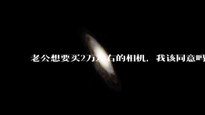 老公想要买2万左右的相机，我该同意吗？