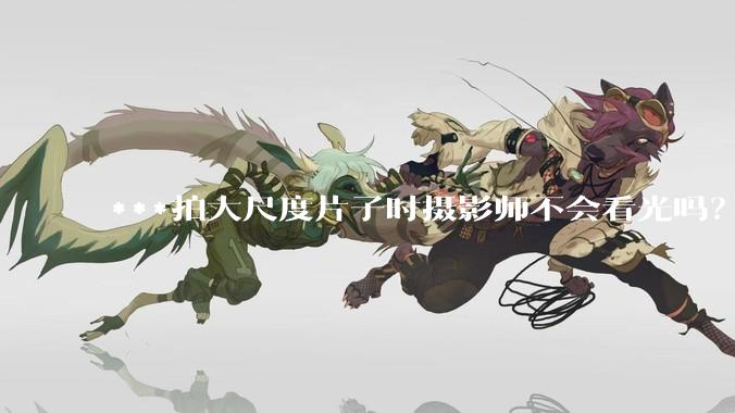 ***拍大尺度片子时摄影师不会看光吗？